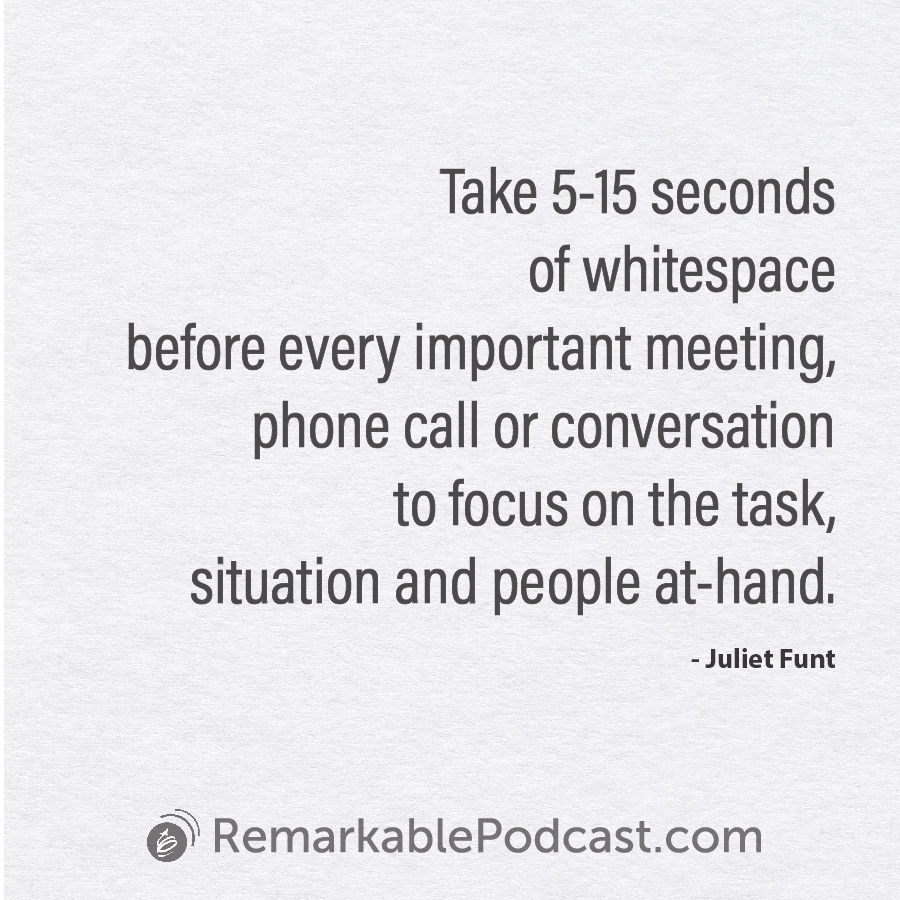 Take 5-15 seconds of WhiteSpace before every important meeting, phone call or conversation to focus on the task, situation and people at-hand.